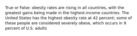 True or False: obesity rates are rising in all countries, with the greatest gains being made in the highest-income countries. The United States has the highest obesity rate at 42 percent; some of these people are considered severely obese, which occurs in 9 percent of U.S. adults