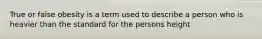 True or false obesity is a term used to describe a person who is heavier than the standard for the persons height