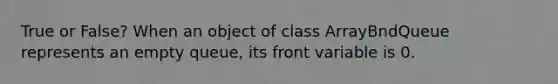 True or False? When an object of class ArrayBndQueue represents an empty queue, its front variable is 0.