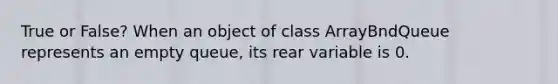 True or False? When an object of class ArrayBndQueue represents an empty queue, its rear variable is 0.