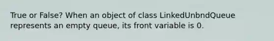 True or False? When an object of class LinkedUnbndQueue represents an empty queue, its front variable is 0.