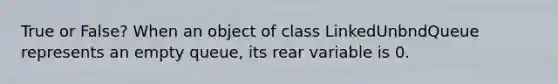 True or False? When an object of class LinkedUnbndQueue represents an empty queue, its rear variable is 0.