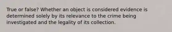 True or false? Whether an object is considered evidence is determined solely by its relevance to the crime being investigated and the legality of its collection.