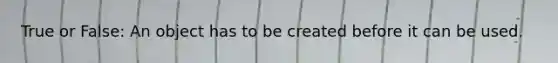 True or False: An object has to be created before it can be used.