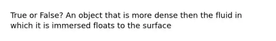 True or False? An object that is more dense then the fluid in which it is immersed floats to the surface