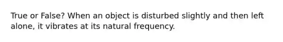 True or False? When an object is disturbed slightly and then left alone, it vibrates at its natural frequency.