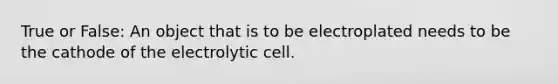 True or False: An object that is to be electroplated needs to be the cathode of the electrolytic cell.