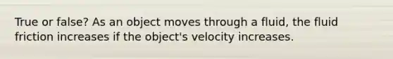 True or false? As an object moves through a fluid, the fluid friction increases if the object's velocity increases.