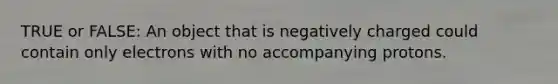 TRUE or FALSE: An object that is negatively charged could contain only electrons with no accompanying protons.