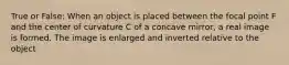 True or False: When an object is placed between the focal point F and the center of curvature C of a concave mirror, a real image is formed. The image is enlarged and inverted relative to the object