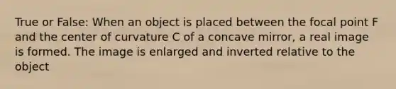 True or False: When an object is placed between the focal point F and the center of curvature C of a concave mirror, a real image is formed. The image is enlarged and inverted relative to the object