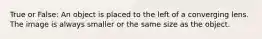 True or False: An object is placed to the left of a converging lens. The image is always smaller or the same size as the object.