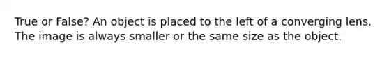 True or False? An object is placed to the left of a converging lens. The image is always smaller or the same size as the object.