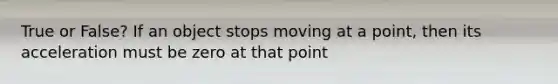 True or False? If an object stops moving at a point, then its acceleration must be zero at that point