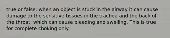 true or false: when an object is stuck in the airway it can cause damage to the sensitive tissues in the trachea and the back of the throat, which can cause bleeding and swelling. This is true for complete choking only.