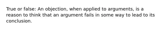 True or false: An objection, when applied to arguments, is a reason to think that an argument fails in some way to lead to its conclusion.