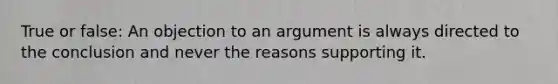 True or false: An objection to an argument is always directed to the conclusion and never the reasons supporting it.