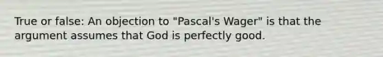 True or false: An objection to "Pascal's Wager" is that the argument assumes that God is perfectly good.