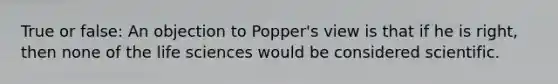 True or false: An objection to Popper's view is that if he is right, then none of the life sciences would be considered scientific.