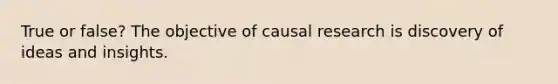 True or false? The objective of causal research is discovery of ideas and insights.