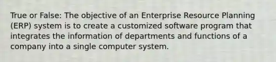 True or False: The objective of an Enterprise Resource Planning (ERP) system is to create a customized software program that integrates the information of departments and functions of a company into a single computer system.