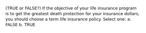 (TRUE or FALSE?) If the objective of your life insurance program is to get the greatest death protection for your insurance dollars, you should choose a term life insurance policy. Select one: a. FALSE b. TRUE