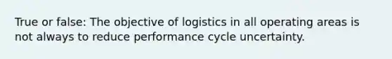 True or false: The objective of logistics in all operating areas is not always to reduce performance cycle uncertainty.