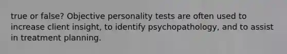 true or false? Objective personality tests are often used to increase client insight, to identify psychopathology, and to assist in treatment planning.