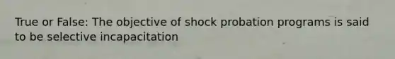 True or False: The objective of shock probation programs is said to be selective incapacitation