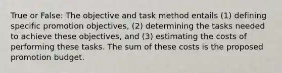 True or False: The objective and task method entails (1) defining specific promotion objectives, (2) determining the tasks needed to achieve these objectives, and (3) estimating the costs of performing these tasks. The sum of these costs is the proposed promotion budget.