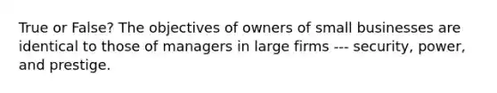 True or False? The objectives of owners of small businesses are identical to those of managers in large firms --- security, power, and prestige.