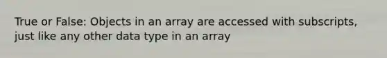 True or False: Objects in an array are accessed with subscripts, just like any other data type in an array