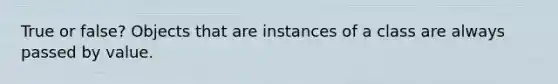 True or false? Objects that are instances of a class are always passed by value.