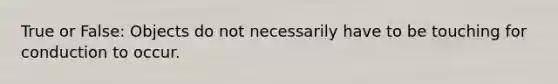 True or False: Objects do not necessarily have to be touching for conduction to occur.