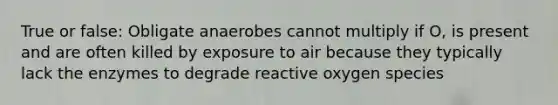 True or false: Obligate anaerobes cannot multiply if O, is present and are often killed by exposure to air because they typically lack the enzymes to degrade reactive oxygen species