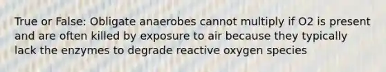 True or False: Obligate anaerobes cannot multiply if O2 is present and are often killed by exposure to air because they typically lack the enzymes to degrade reactive oxygen species