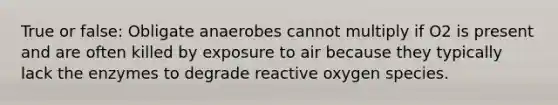 True or false: Obligate anaerobes cannot multiply if O2 is present and are often killed by exposure to air because they typically lack the enzymes to degrade reactive oxygen species.