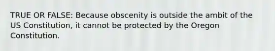 TRUE OR FALSE: Because obscenity is outside the ambit of the US Constitution, it cannot be protected by the Oregon Constitution.