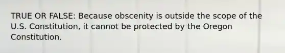 TRUE OR FALSE: Because obscenity is outside the scope of the U.S. Constitution, it cannot be protected by the Oregon Constitution.