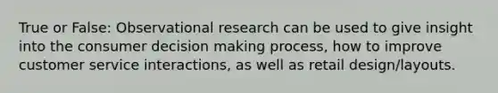 True or False: Observational research can be used to give insight into the consumer <a href='https://www.questionai.com/knowledge/kuI1pP196d-decision-making' class='anchor-knowledge'>decision making</a> process, how to improve customer service interactions, as well as retail design/layouts.