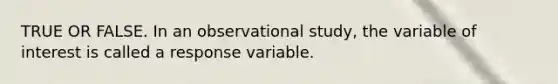 TRUE OR FALSE. In an observational study, the variable of interest is called a response variable.