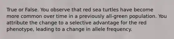 True or False. You observe that red sea turtles have become more common over time in a previously all-green population. You attribute the change to a selective advantage for the red phenotype, leading to a change in allele frequency.