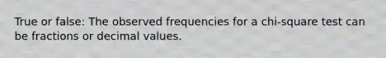 True or false: The observed frequencies for a chi-square test can be fractions or decimal values.