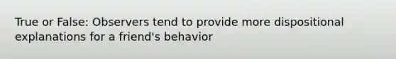 True or False: Observers tend to provide more dispositional explanations for a friend's behavior