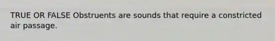 TRUE OR FALSE Obstruents are sounds that require a constricted air passage.