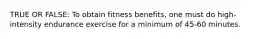 TRUE OR FALSE: To obtain fitness benefits, one must do high-intensity endurance exercise for a minimum of 45-60 minutes.