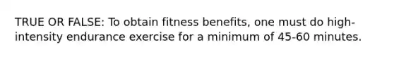 TRUE OR FALSE: To obtain fitness benefits, one must do high-intensity endurance exercise for a minimum of 45-60 minutes.