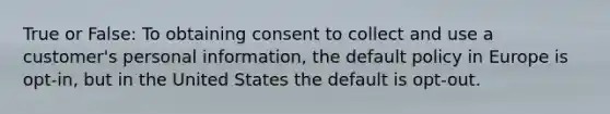 True or False: To obtaining consent to collect and use a customer's personal information, the default policy in Europe is opt-in, but in the United States the default is opt-out.