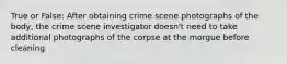 True or False: After obtaining crime scene photographs of the body, the crime scene investigator doesn't need to take additional photographs of the corpse at the morgue before cleaning