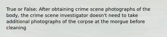 True or False: After obtaining crime scene photographs of the body, the crime scene investigator doesn't need to take additional photographs of the corpse at the morgue before cleaning